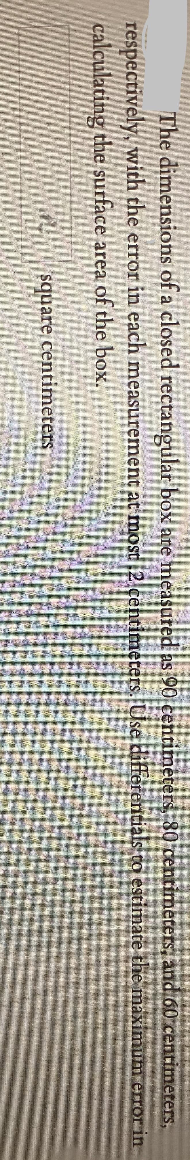 The dimensions of a closed rectangular box are measured as 90 centimeters, 80 centimeters, and 60 centimeters,
respectively, with the error in each measurement at most .2 centimeters. Use differentials to estimate the maximum error in
calculating the surface area of the box.
square centimeters
