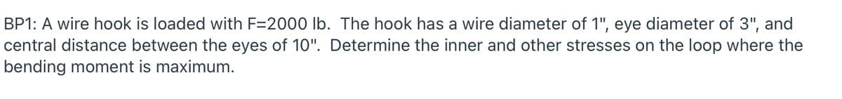 BP1: A wire hook is loaded with F=2000 lb. The hook has a wire diameter of 1", eye diameter of 3", and
central distance between the eyes of 10". Determine the inner and other stresses on the loop where the
bending moment is maximum.
