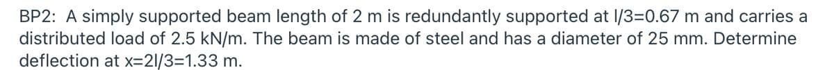 BP2: A simply supported beam length of 2 m is redundantly supported at l/3=0.67 m and carries a
distributed load of 2.5 kN/m. The beam is made of steel and has a diameter of 25 mm. Determine
deflection at x=21/3=1.33 m.
