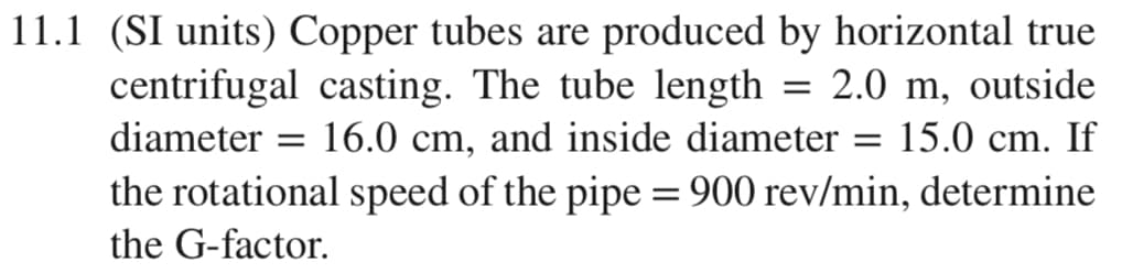 11.1 (SI units) Copper tubes are produced by horizontal true
centrifugal casting. The tube length = 2.0 m, outside
= 16.0 cm, and inside diameter
the rotational speed of the pipe = 900 rev/min, determine
diameter
= 15.0 cm. If
the G-factor.
