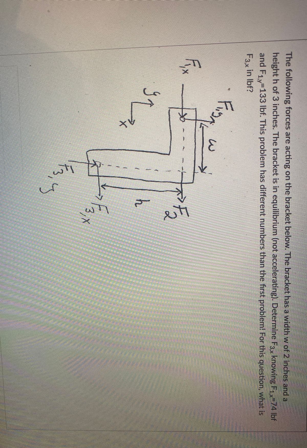 tV
wii
The following forces are acting on the bracket below. The bracket has a width w of 2 inches and a
height h of 3 inches. The bracket is in equilibrium (not accelerating). Determine F3, knowing F1x-74 lbf
and F1y-133 Ibf. This problem has different numbers than the first problem! For this question, what is
F3.x in Ibf?
39
h
