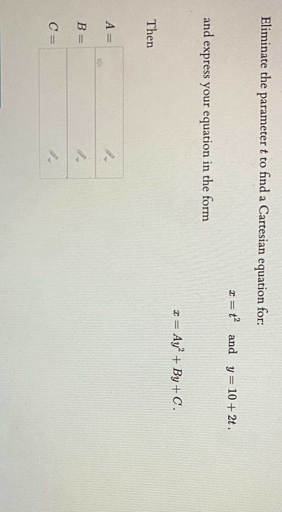 Eliminate the parameter t to find a Cartesian equation for:
x = t and y= 10 + 2t.
wwwsas
and
express your equation in the form
¤ = Ay + By+C.
Then
A =
B =
C =
