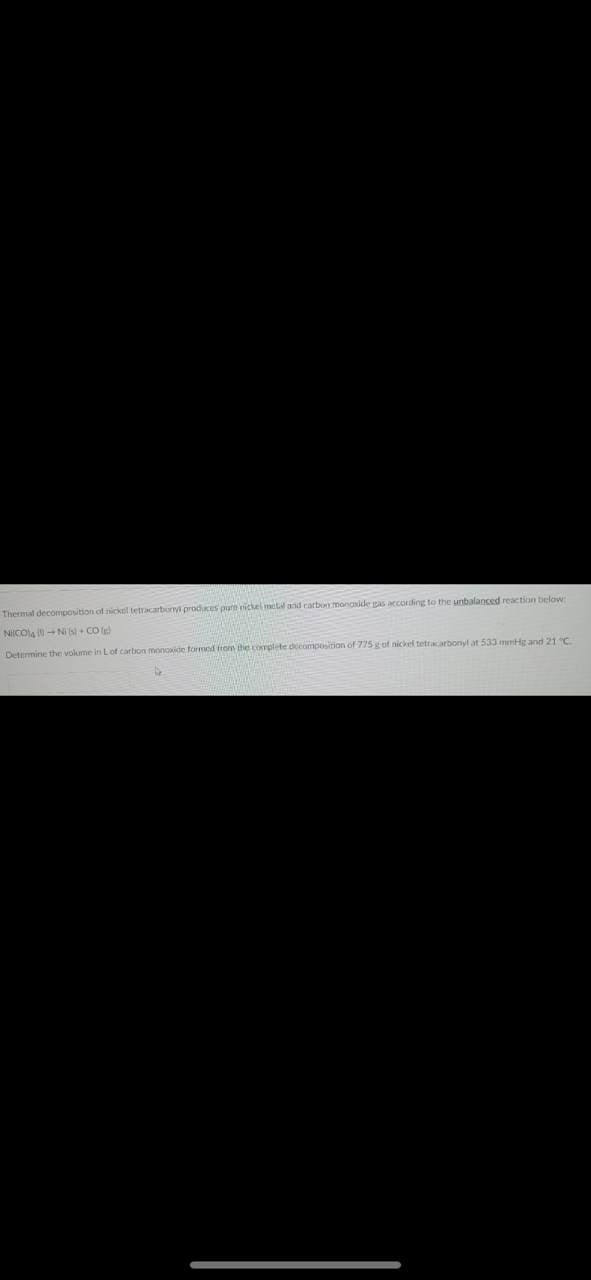 Thermal decomposition of nickel tetracarbonyl produces pure nickel metal and carbon monoxide gas according to the unbalanced reaction below:
Ni(CO)A () → Ni (s) + CO (g)
Determine the volume in L of carbon monoxide formed from thie complete decomposition of 775 g of nickel tetracarbonyl at 533 mmHg and 21 °C.
