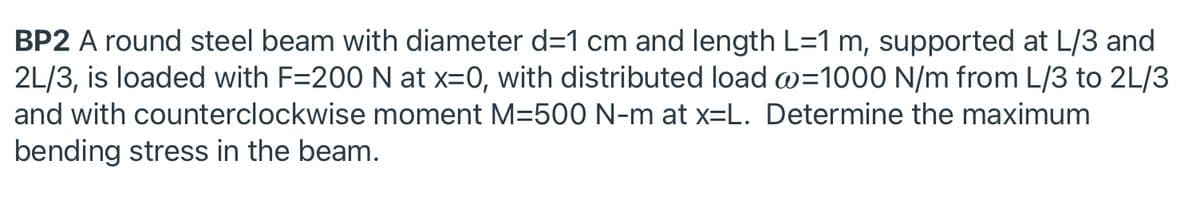 BP2 A round steel beam with diameter d=1 cm and length L=1 m, supported at L/3 and
2L/3, is loaded with F=200 N at x=0, with distributed load a=1000 N/m from L/3 to 2L/3
and with counterclockwise moment M=50O N-m at x=L. Determine the maximum
bending stress in the beam.
