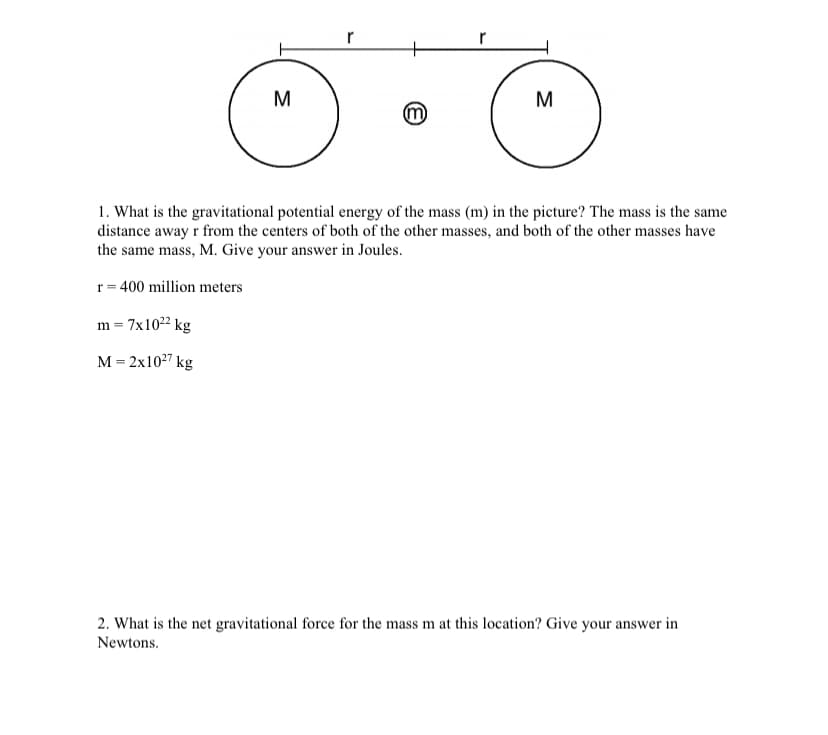 r
r
M
M
1. What is the gravitational potential energy of the mass (m) in the picture? The mass is the same
distance away r from the centers of both of the other masses, and both of the other masses have
the same mass, M. Give your answer in Joules.
r = 400 million meters
m = 7x1022 kg
м- 2х1027 kg
2. What is the net gravitational force for the mass m at this location? Give your answer in
Newtons.
