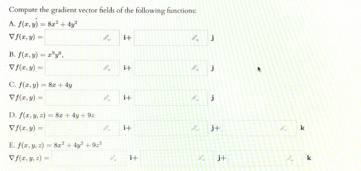 Compute the gradient vector fields of the following functions:
A. f(x, y) = 8x² + 4y?
%3D
V f(x, y) =
i+
%3D
B. f(x, y) = x°y",
%3D
V f(r, y) =
i+
j
C. f(x, y) = 8x + 4y
%3D
V f(x, y) =
i+
j
D. f(x, y, z) = 8x + 4y + 9z
%3D
V f(x, y) =
i+
j+
k
E. f(x, y, z) = 8x? + 4y? + 9z²
V f(x, y, z) =
i+
j+
k
