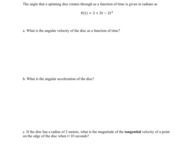 The angle that a spinning disc rotates through as a function of time is given in radians as
0(t) = 2 + 3t – 2t?
a. What is the angular velocity of the disc as a function of time?
b. What is the angular acceleration of the disc?
c. If the disc has a radius of 2 meters, what is the magnitude of the tangential velocity of a point
on the edge of the disc when t=10 seconds?
