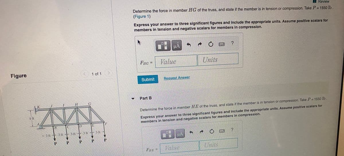 Review
Determine the force in member HG of the truss, and state if the member is in tension or compression. Take P = 1550 lb.
(Figure 1)
Express your answer to three significant figures and Include the appropriate units. Assume positive scalars for
members in tension and negative scalars for members in compression.
田
HA
Volue
Units
Figure
K 1 of 1
Submit
Request Answer
Part B
%3D
Determine the force in member HE of the truss. and state if the member is in tension or compression. Take P= 1550 lb.
Express your answer to three significant figures and include the appropriate units. Assume positiíve scalars for
members in tension and negative scalars for members in compression.
-3 t 3 n-- 31- 3 IL-
FIE
