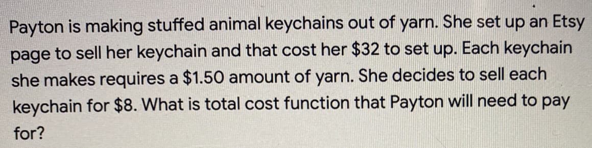 **Problem Statement:**

Payton is making stuffed animal keychains out of yarn. She set up an Etsy page to sell her keychains, and that cost her $32 to set up. Each keychain she makes requires $1.50 worth of yarn. She decides to sell each keychain for $8. 

**Question:**

What is the total cost function that Payton will need to pay for?

**Explanation:**

To calculate the total cost function that Payton will need to pay for, we need to factor in both the fixed cost and the variable cost:

1. **Fixed Cost:** This is the one-time setup fee for the Etsy page, which is $32.
2. **Variable Cost:** This is the cost of materials (yarn) for each keychain. Payton requires $1.50 worth of yarn per keychain.

**Total Cost** (C) can be expressed as a function of the number of keychains (x) Payton makes.

\[ C(x) = \text{Fixed Cost} + (\text{Variable Cost per Keychain} \times \text{Number of Keychains}) \]

Given the fixed cost is $32 and the variable cost per keychain is $1.50, the cost function becomes:

\[ C(x) = 32 + 1.50x \]

This function will help Payton determine her total costs based on the number of keychains she decides to make.