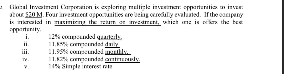 2. Global Investment Corporation is exploring multiple investment opportunities to invest
about $20 M. Four investment opportunities are being carefully evaluated. If the company
is interested in maximizing the return on investment, which one is offers the best
opportunity.
i.
12% compounded quarterly.
11.85% compounded daily.
11.95% compounded monthly.
11.82% compounded continuously.
14% Simple interest rate
ii.
iii.
iv.
V.
