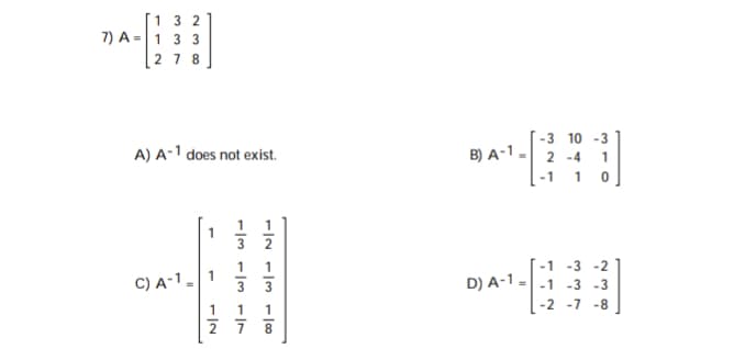 1 3 2
7) A =1 3 3
2 7 8
-3 10 -3
B) A-1 - 2 -4 1
-1 1 0
A) A-1 does not exist.
1
3 2
1
1
-1 -3 -2
C) A-1-1
D) A-1 =-1 -3 -3
3
-2 -7 -8
1
1
1
2 7
