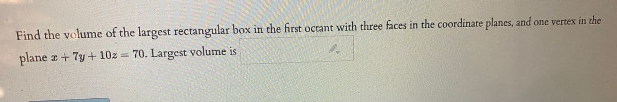 Find the volume of the largest rectangular box in the first octant with three faces in the coordinate planes, and one vertex in the
plane x +7y + 10z = 70. Largest volume is

