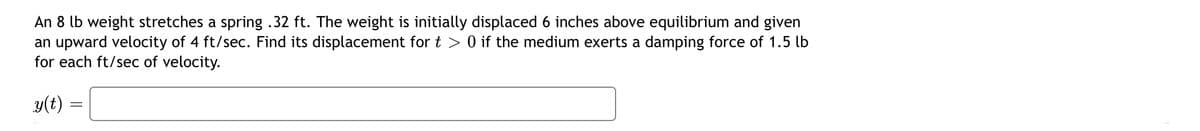 An 8 lb weight stretches a spring .32 ft. The weight is initially displaced 6 inches above equilibrium and given
an upward velocity of 4 ft/sec. Find its displacement for t > 0 if the medium exerts a damping force of 1.5 lb
for each ft/sec of velocity.
y(t)
