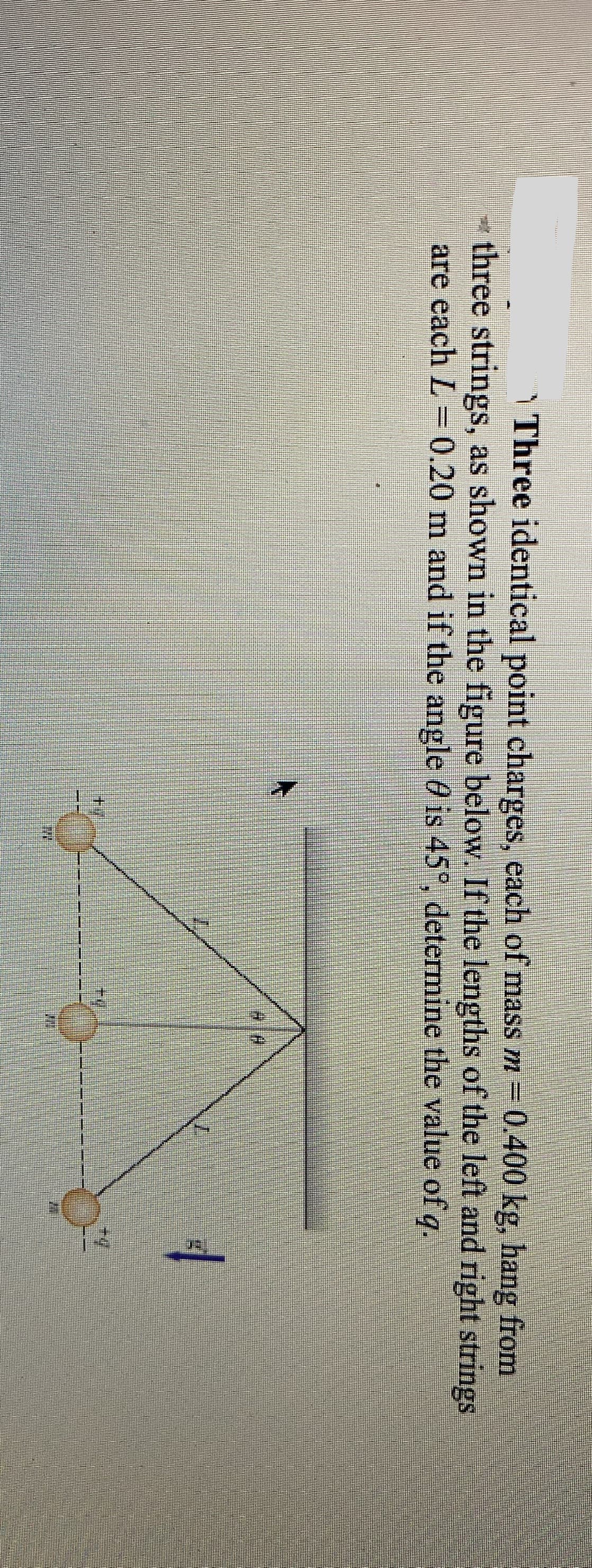 Y Three identical point charges, each of mass m 0.400 kg, hang from
- three strings, as shown in the figure below. If the lengths of the left and right strings
are each L = 0.20 m and if the angle 0 is 45°, determine the value of q.
