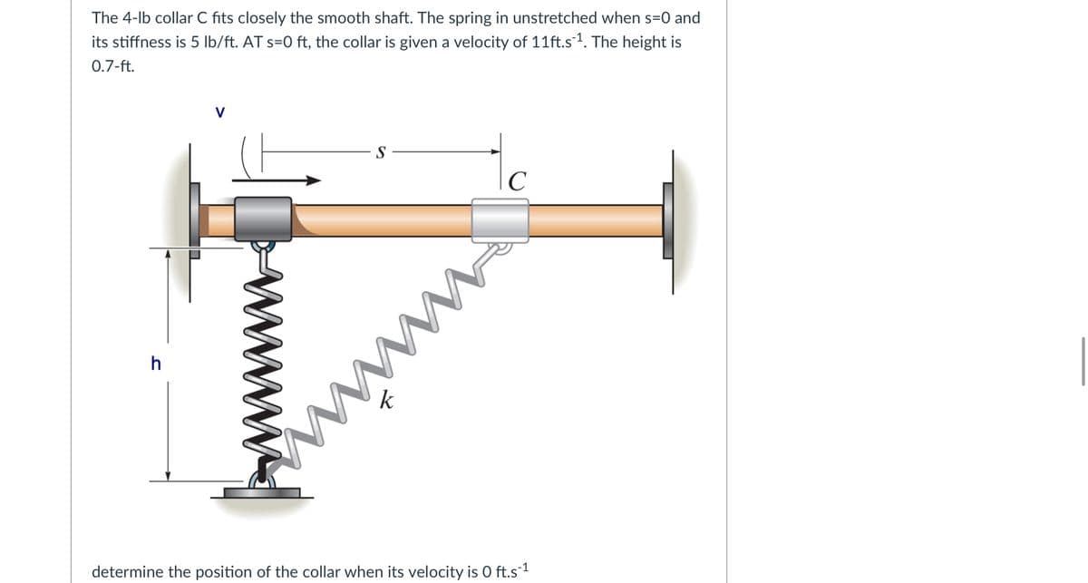 The 4-lb collar C fits closely the smooth shaft. The spring in unstretched when s=0 and
its stiffness is 5 lb/ft. AT s=0 ft, the collar is given a velocity of 11ft.s1. The height is
0.7-ft.
S
C
h
k
determine the position of the collar when its velocity is 0 ft.s1
