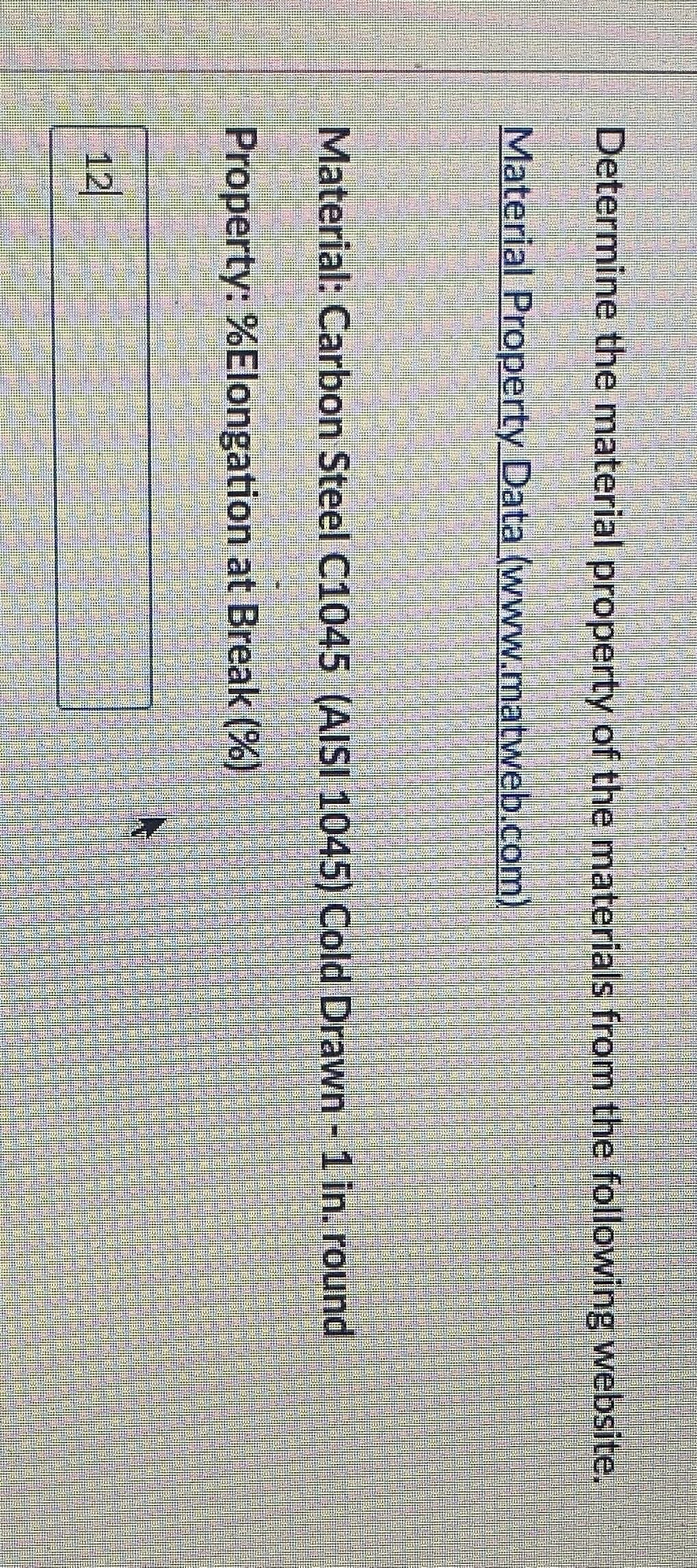 Determine the material property of the materials from the following website.
Material Property Data (www.matweb.com)
Material: Carbon Steel C1045 (AISI 1045) Cold Drawn - 1 in. round
Property: %Elongation at Break (%)
12
