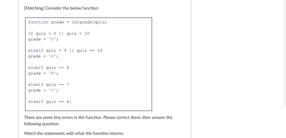 [Matching] Consider the below function:
function grade
letgrade (quiz)
%3D
if quiz < 0 || quiz > 10
grade
'X';
elseif quiz = 9 || quiz
10
==
grade
'A';
elseif quiz
8.
==
grade
= 'B';
elseif quiz
7
grade
= 'C';
elseif quiz
6:
==
There are some tiny errors in the function. Please correct them, then answer the
following question.
Match the statements with what the function returns:
