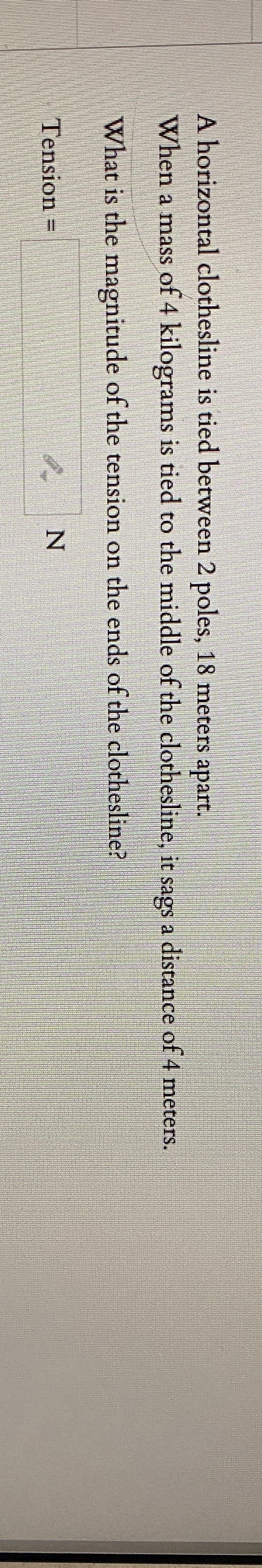 A horizontal clothesline is tied between 2 poles, 18 meters apart.
When a mass of 4 kilograms is tied to the middle of the clothesline, it sags a distance of 4 meters.
What is the mnagnitude of the tension on the ends of the clothesline?
Tension =
