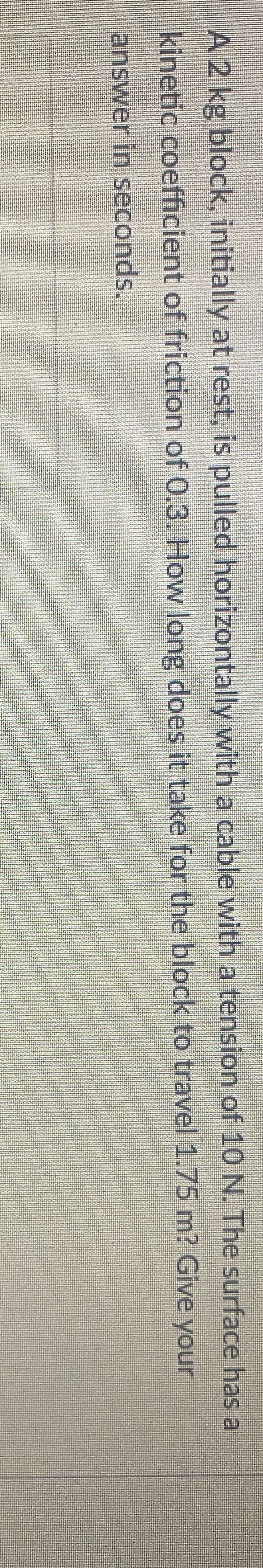 A 2 kg block, initially at rest, is pulled horizontally with a cable with a tension of 1O N. The surface has a
kinetic coefficient of friction of 0.3. How long does it take for the block to travel 1.75 m? Give your
answer in seconds.
