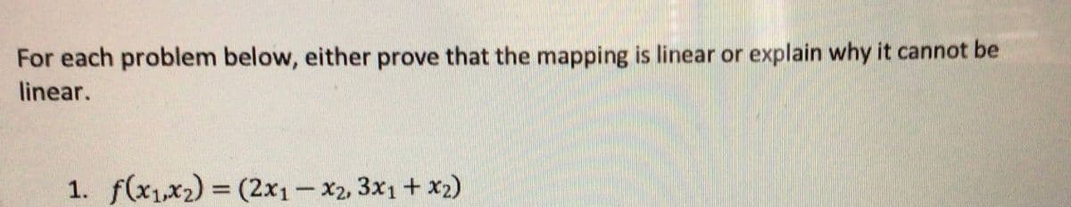 For each problem below, either prove that the mapping is linear or explain why it cannot be
linear.
1. f(x1,x2) (2x1- x2, 3x1 + x2)
%3D
