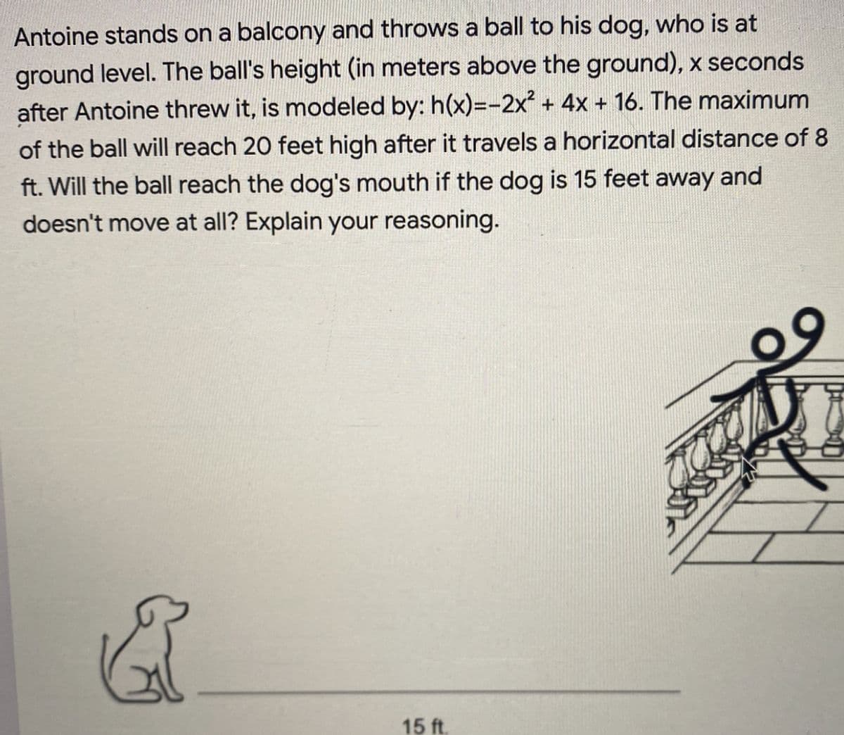 Antoine stands on a balcony and throws a ball to his dog, who is at
ground level. The ball's height (in meters above the ground), x seconds
after Antoine threw it, is modeled by: h(x)=-2x² + 4x + 16. The maximum
of the ball will reach 20 feet high after it travels a horizontal distance of 8
ft. Will the ball reach the dog's mouth if the dog is 15 feet away and
doesn't move at all? Explain your reasoning.
8
15 ft.