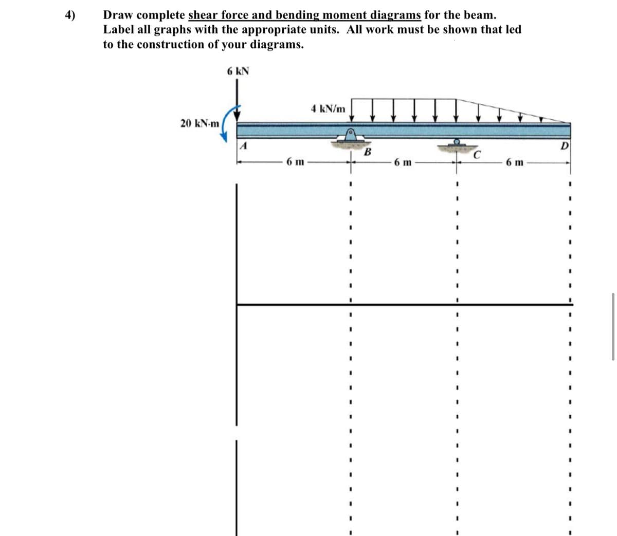 Draw complete shear force and bending moment diagrams for the beam.
Label all graphs with the appropriate units. All work must be shown that led
to the construction of your diagrams.
4)
6 kN
4 kN/m
20 kN-m
6 m
6 m
6 m
