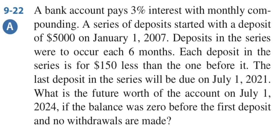 9-22 A bank account pays 3% interest with monthly com-
pounding. A series of deposits started with a deposit
of $5000 on January 1, 2007. Deposits in the series
were to occur each 6 months. Each deposit in the
series is for $150 less than the one before it. The
A
last deposit in the series will be due on July 1, 2021.
What is the future worth of the account on July 1,
2024, if the balance was zero before the first deposit
and no withdrawals are made?
