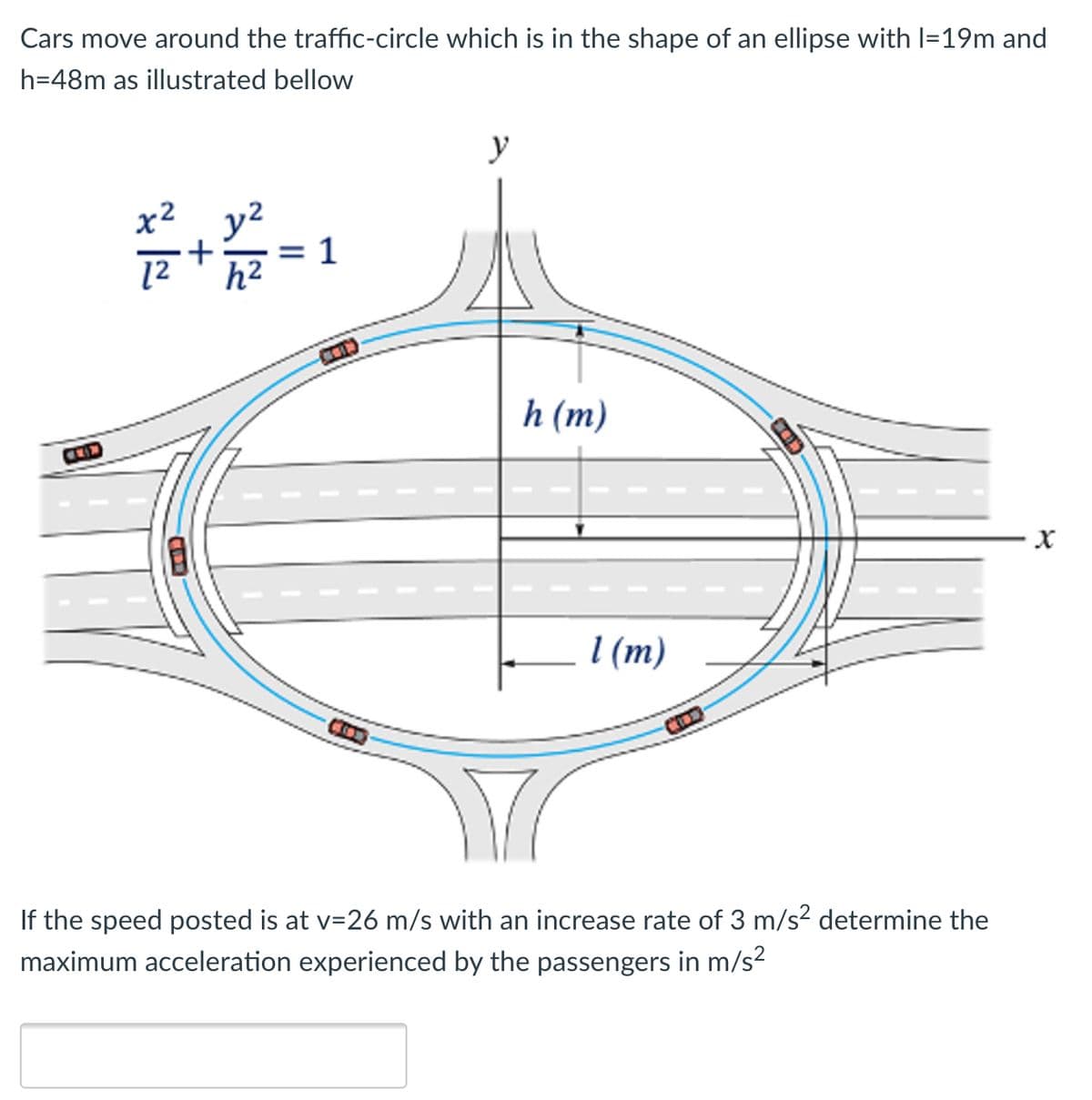 Cars move around the traffic-circle which is in the shape of an ellipse with l=19m and
h=48m as illustrated bellow
y
x2 y2
1
12
h2
h (m)
COD
I (m)
If the speed posted is at v=26 m/s with an increase rate of 3 m/s? determine the
maximum acceleration experienced by the passengers in m/s?
