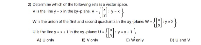 ### Determining Vector Spaces

#### Question 2:
**Determine which of the following sets is a vector space.**

1. **Set V**: V is the line \( y = x \) in the xy-plane.
\[ V = \left\{ \begin{pmatrix} x \\ y \end{pmatrix} : y = x \right\} \]

2. **Set W**: W is the union of the first and second quadrants in the xy-plane.
\[ W = \left\{ \begin{pmatrix} x \\ y \end{pmatrix} : y \ge 0 \right\} \]

3. **Set U**: U is the line \( y = x + 1 \) in the xy-plane.
\[ U = \left\{ \begin{pmatrix} x \\ y \end{pmatrix} : y = x + 1 \right\} \]

**Options:**
A) U only  
B) V only  
C) W only  
D) U and V  

**Explanation:**
- **Set V** (the line \( y = x \)): This set is a vector space because it satisfies the conditions for vector spaces, including closure under addition and scalar multiplication, contains the zero vector \( \begin{pmatrix} 0 \\ 0 \end{pmatrix} \), and is not empty.

- **Set W** (the union of the first and second quadrants \( y \ge 0 \)): This set is not a vector space because it does not include all scalar multiples of its vectors. For example, \( \begin{pmatrix} 1 \\ 1 \end{pmatrix} \in W \) but \( -1 \cdot \begin{pmatrix} 1 \\ 1 \end{pmatrix} = \begin{pmatrix} -1 \\ -1 \end{pmatrix} \notin W \).

- **Set U** (the line \( y = x + 1 \)): This set is not a vector space because it does not include the zero vector \( \begin{pmatrix} 0 \\ 0 \end{pmatrix} \) and does not satisfy closure under addition and scalar multiplication.

**Correct Answer:**
B) V only