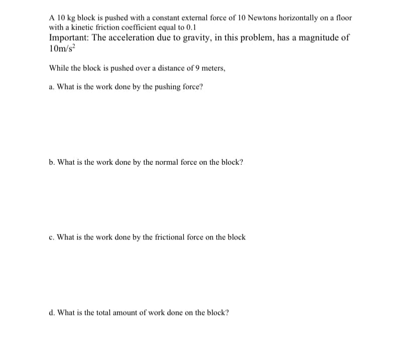 A 10 kg block is pushed with a constant external force of 10 Newtons horizontally on a floor
with a kinetic friction coefficient equal to 0.1
Important: The acceleration due to gravity, in this problem, has a magnitude of
10m/s
While the block is pushed over a distance of 9 meters,
a. What is the work done by the pushing force?
b. What is the work done by the normal force on the block?
c. What is the work done by the frictional force on the block
d. What is the total amount of work done on the block?
