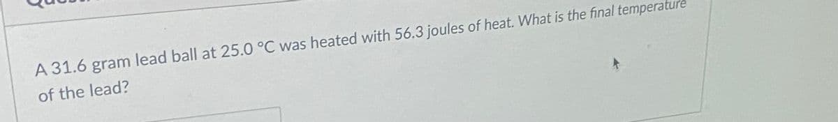 A 31.6 gram lead ball at 25.0 °C was heated with 56.3 joules of heat. What is the final temperatu
of the lead?
