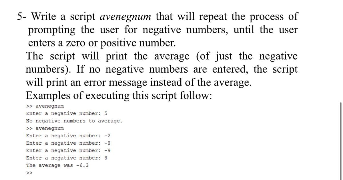 5- Write a script avenegnum that will repeat the process of
prompting the user for negative numbers, until the user
enters a zero or positive number.
The script will print the average (of just the negative
numbers). If no negative numbers are entered, the script
will print an error message instead of the average.
Examples of executing this script follow:
>> avenegnum
Enter a negative number: 5
No negative numbers to average.
>> avenegnum
Enter a negative number: -2
Enter a negative number: -8
Enter a negative number: -9
Enter a negative number: 8
The average was -6.3
>>
