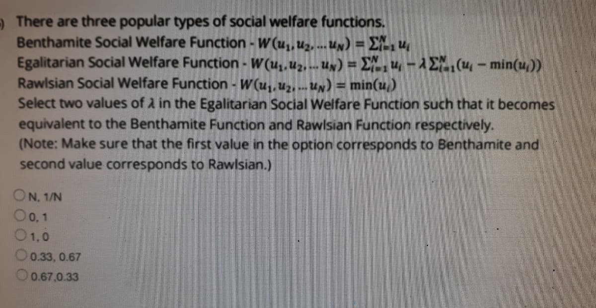 9There are three popular types of social welfare functions.
Benthamite Social Welfare Function - W (u,, uz, --- Un) = Eu
Egalitarian Social Welfare Function - W(u,uz, Un) = E,u-1E(u- min(u))
Rawlsian Social Welfare Function - W(u,, u, .u) = min(u)
Select two values of 2 in the Egalitarian Social Welfare Function such that it becomes
equivalent to the Benthamite Function and Rawlsian Function respectively.
(Note: Make sure that the first value in the option corresponds to Benthamite and
second value corresponds to Rawlsian.)
ON, 1/N
O0, 1
01.0
O0.33, 0.67
O0.67,0.33
