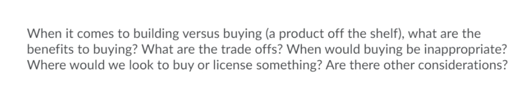 When it comes to building versus buying (a product off the shelf), what are the
benefits to buying? What are the trade offs? When would buying be inappropriate?
Where would we look to buy or license something? Are there other considerations?
