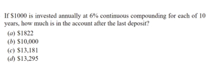 If $1000 is invested annually at 6% continuous compounding for each of 10
years, how much is in the account after the last deposit?
(a) $1822
(b) S10,000
(c) $13,181
(d) $13,295
