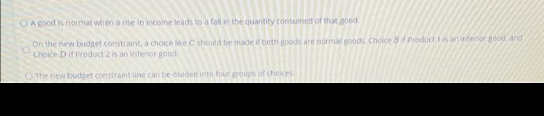 OA good is normal when a rise in income leads to a fall in the quantity consumed of that good
On the new budget constraint, a choice like C should be made if both goods are normal goods. Choice B if Product 1is an inferior good, and
Choice D if Product 2 is an inferior good.
O The new budget constraint line can be divided into four groups of choices.
