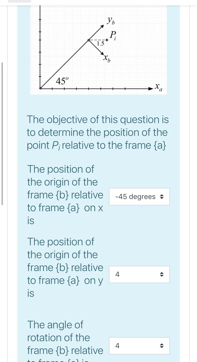 P,
1.5
45°
X,
The objective of this question is
to determine the position of the
point P;relative to the frame {a}
The position of
the origin of the
frame {b} relative
to frame {a} on x
is
-45 degrees +
The position of
the origin of the
frame {b} relative
to frame {a} on y
is
4
The angle of
rotation of the
4
frame {b} relative
