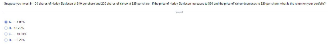 Suppose you invest in 100 shares of Harley-Davidson at $40 per share and 220 shares of Yahoo at $25 per share. If the price of Harley-Davidson increases to $50 and the price of Yahoo decreases to $20 per share, what is the return on your portfolio?
A. -1.05%
O B. 12.25 %
O C. -10.50%
OD. - 5.20%