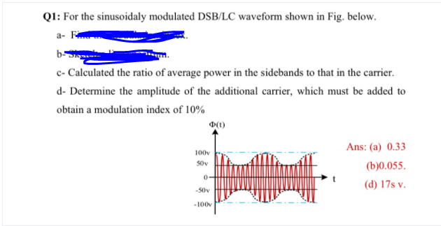 QI: For the sinusoidaly modulated DSB/LC waveform shown in Fig. below.
а- F
b-
c- Calculated the ratio of average power in the sidebands to that in the carrier.
d- Determine the amplitude of the additional carrier, which must be added to
obtain a modulation index of 10%
Ans: (a) 0.33
100v
50v
(b)0.055.
0-
(d) 17s v.
-50v
-100v
