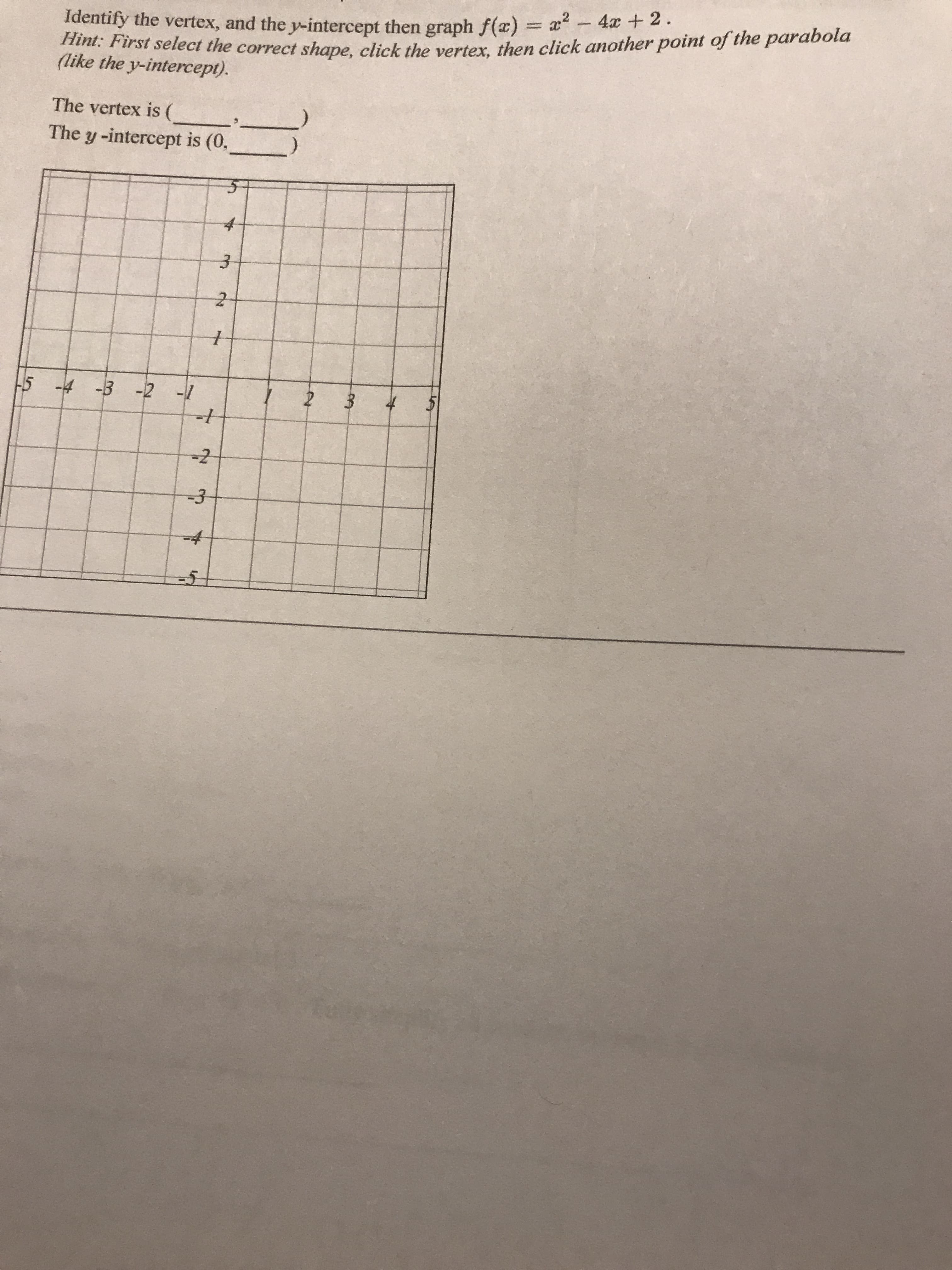 a?- 4 + 2.
nni: First select the correct shape, click the verter, then click another point of the parabola
(like the y-intercept).
Identify the vertex, and the y-intercept then graph f(a) =
%3D
The vertex is (
The y-intercept is (0,
-5 -4 -3 -2 -1
-/-
-3
-4
