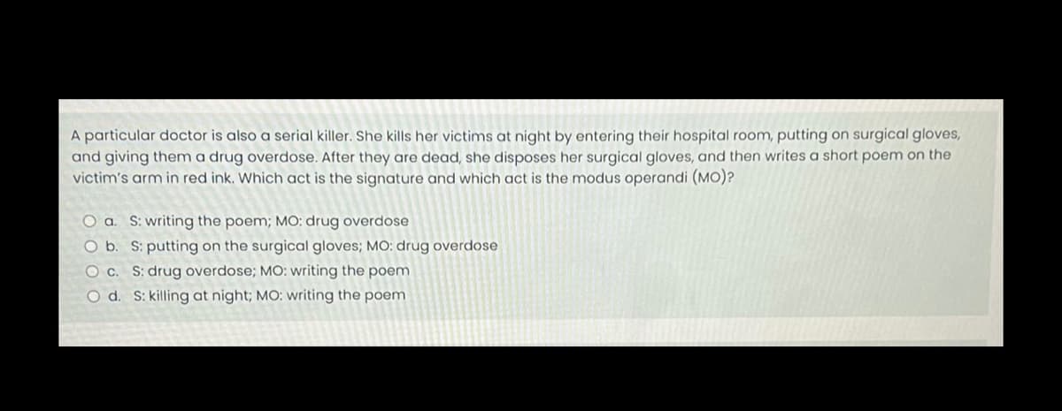 A particular doctor is also a serial killer. She kills her victims at night by entering their hospital room, putting on surgical gloves,
and giving them a drug overdose. After they are dead, she disposes her surgical gloves, and then writes a short poem on the
victim's arm in red ink. Which act is the signature and which act is the modus operandi (MO)?
O a. S: writing the poem; MO: drug overdose
O b. S: putting on the surgical gloves; MO: drug overdose.
O c. S: drug overdose; MO: writing the poem
O d. S: killing at night; MO: writing the poem