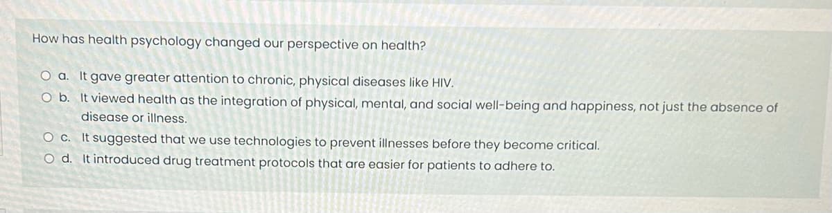 How has health psychology changed our perspective on health?
O a. It gave greater attention to chronic, physical diseases like HIV.
O b. It viewed health as the integration of physical, mental, and social well-being and happiness, not just the absence of
disease or illness.
O c.
It suggested that we use technologies to prevent illnesses before they become critical.
O d. It introduced drug treatment protocols that are easier for patients to adhere to.