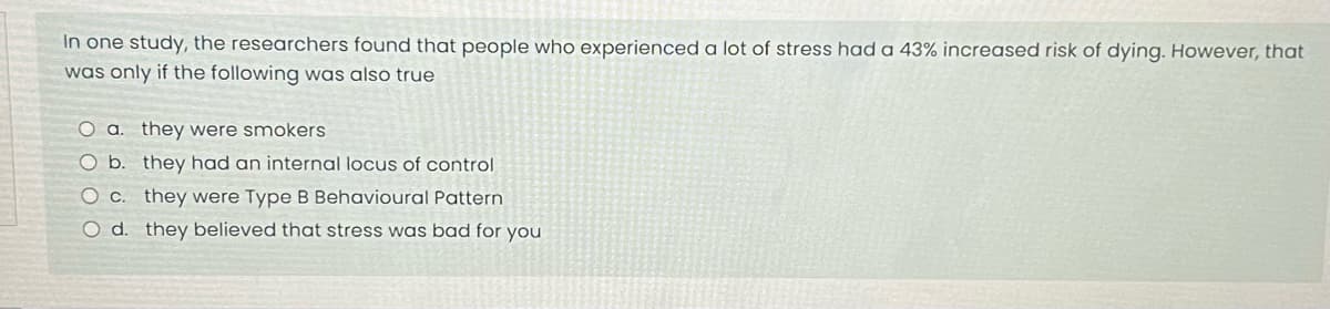 In one study, the researchers found that people who experienced a lot of stress had a 43% increased risk of dying. However, that
was only if the following was also true
O a. they were smokers
O b. they had an internal locus of control
c. they were Type B Behavioural Pattern
O d. they believed that stress was bad for you