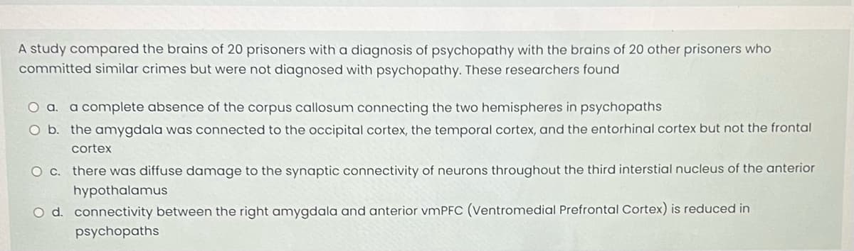 A study compared the brains of 20 prisoners with a diagnosis of psychopathy with the brains of 20 other prisoners who
committed similar crimes but were not diagnosed with psychopathy. These researchers found
O a. a complete absence of the corpus callosum connecting the two hemispheres in psychopaths
O b. the amygdala was connected to the occipital cortex, the temporal cortex, and the entorhinal cortex but not the frontal
cortex
O c. there was diffuse damage to the synaptic connectivity of neurons throughout the third interstial nucleus of the anterior
hypothalamus
O d. connectivity between the right amygdala and anterior vmPFC (Ventromedial Prefrontal Cortex) is reduced in
psychopaths