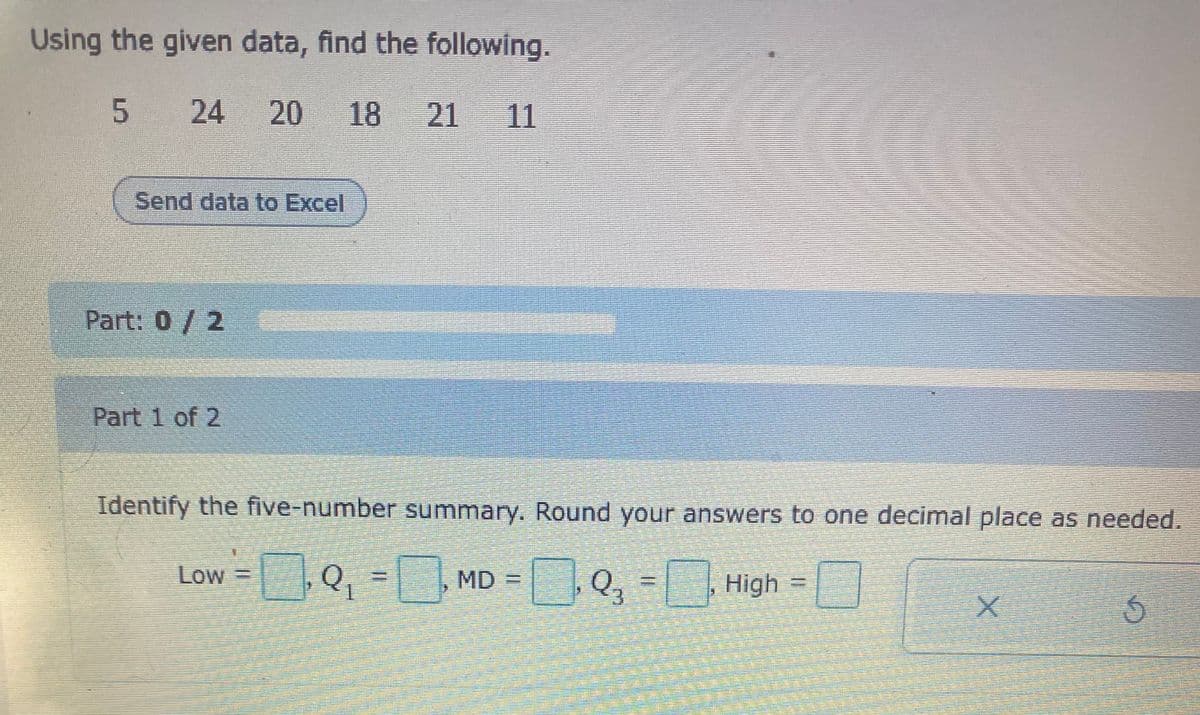 Using the given data, find the following.
5 24
20
18
21 11
Send data to Excel
Part: 0/2
Part 1 of 2
Identify the five-number summary. Round your answers to one decimal place as needed.
0,3DMD =
Low
High
3.
