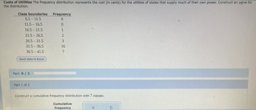 Costs of Utilitles The frequency distribution represents the cost (in cents) for the utilities of states that supply much of their own power. Construct an ogive for
the distribution.
Class boundarles
6.5 - 11.5
Frequency
11.5 - 16.5
16.5 - 21.5
21.5 - 26.5
26.5 31.5
3.
31.5 - 36.5
16
36.5 - 41.5
Send data to Excel
Part: 0/2
Part 1 of 2
Construct a cumulative frequency distribution with 7 classes.
Cumulative
frequency
