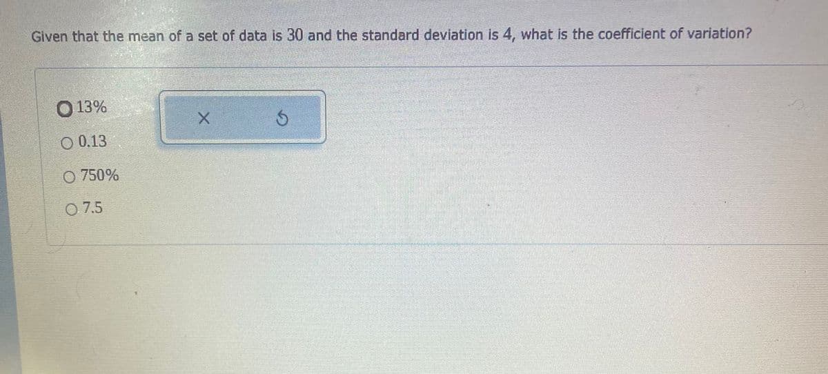 Given that the mean of a set of data is 30 and the standard deviation is 4, what is the coefficient of variation?
O 13%
O 0.13
O 750%
O 7.5
