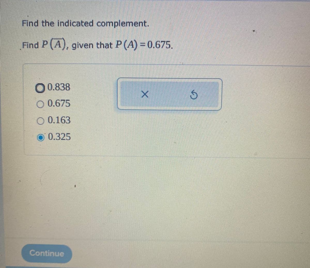 Find the indicated complement.
Find P(A), given that P (A) = 0.675.
0.838
O 0.675
O 0.163
0.325
Continue
