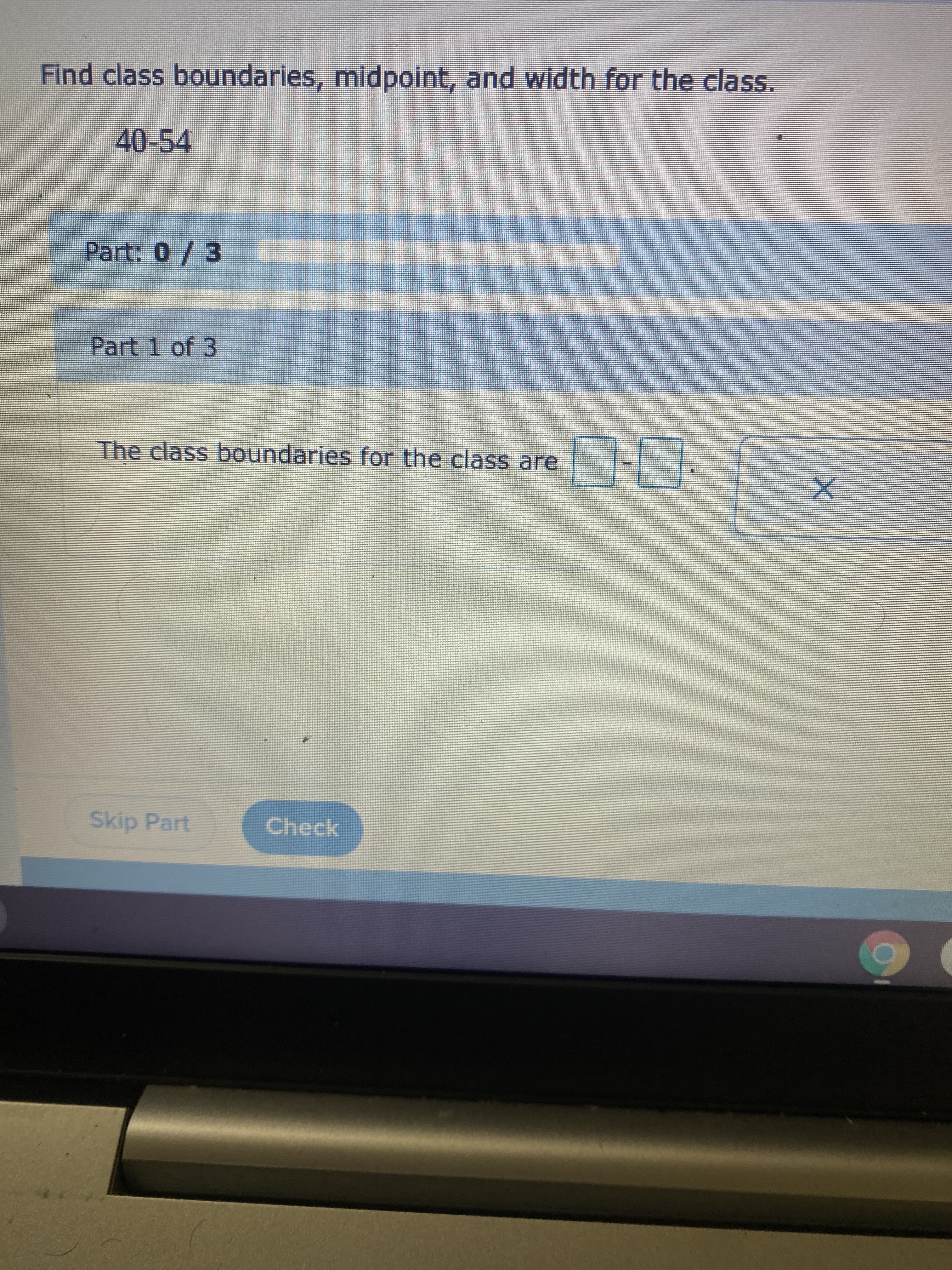 Find class boundaries, midpoint, and width for the class.
40-54
Part: 0/3
Part 1 of 3
The class boundaries for the class are
Skip Part
Check
