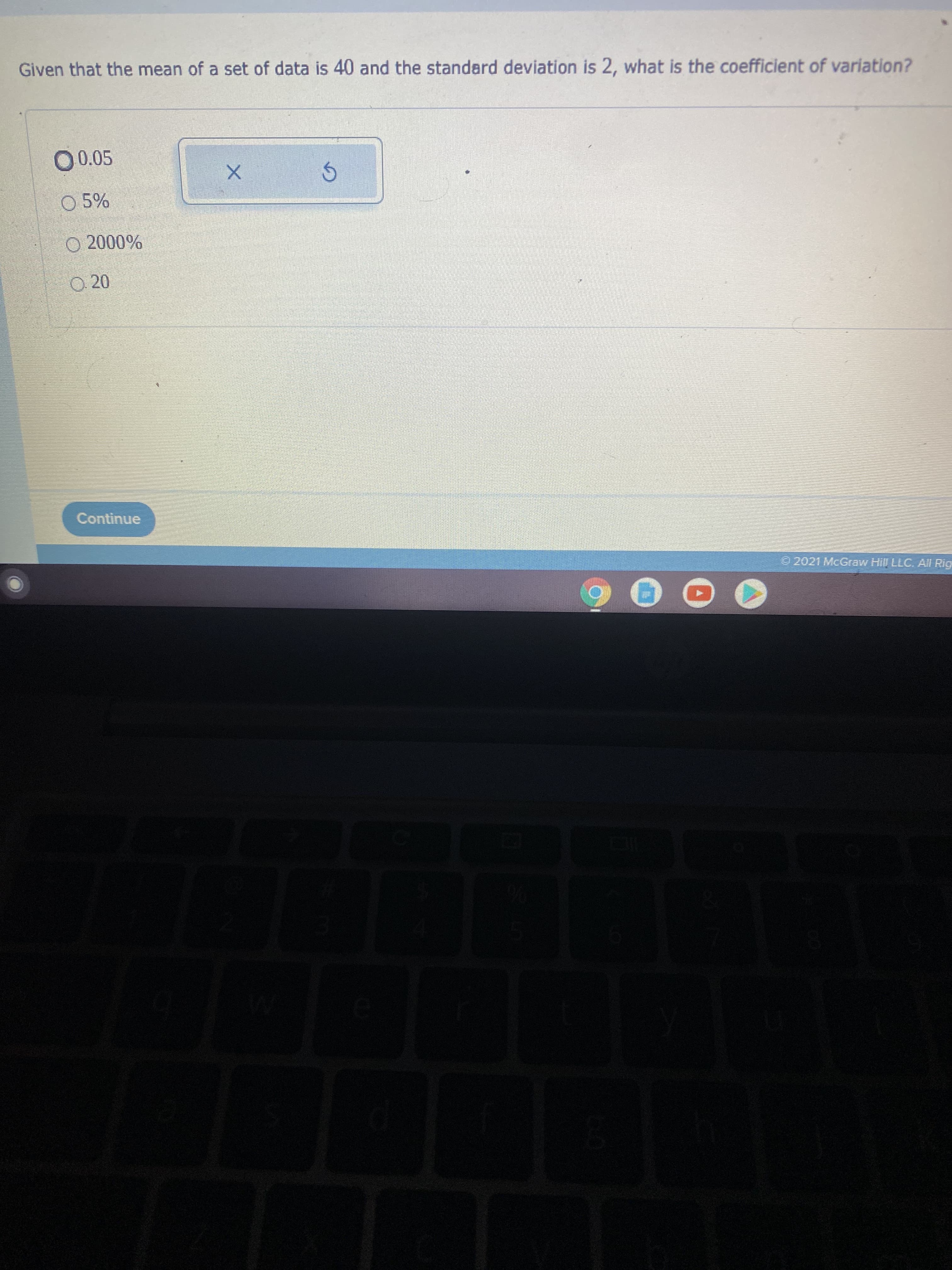 Given that the mean of a set of data is 40 and the standard deviation is 2, what is the coefficient of variation?
O 0.05
O 5%
O 20
Continue
2021 McGraw Hill LLC. AI Rig
